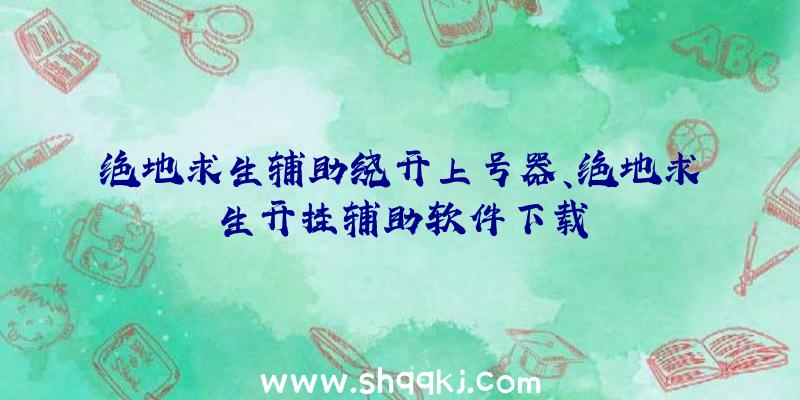 绝地求生辅助绕开上号器、绝地求生开挂辅助软件下载