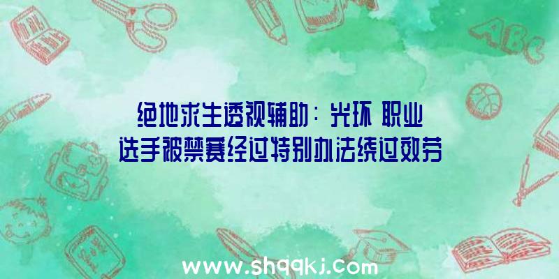 绝地求生透视辅助：《光环》职业选手被禁赛经过特别办法绕过效劳器挑选招致敌手呈现高Ping值