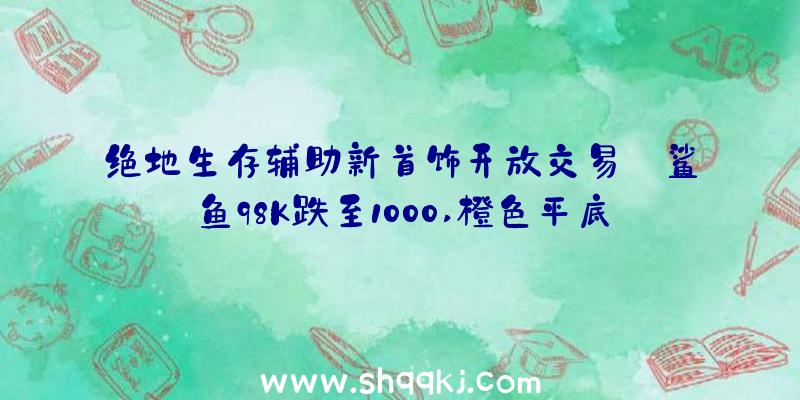 绝地生存辅助新首饰开放交易:鲨鱼98K跌至1000,橙色平底