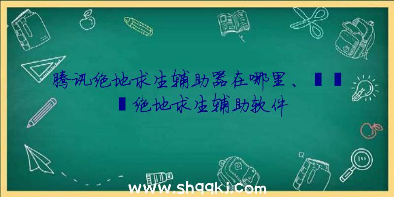 腾讯绝地求生辅助器在哪里、哒哒哒绝地求生辅助软件