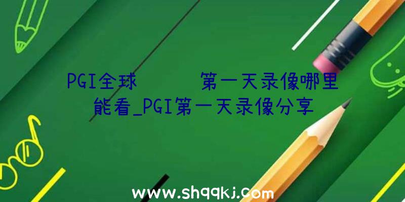 PGI全球约请赛第一天录像哪里能看_PGI第一天录像分享