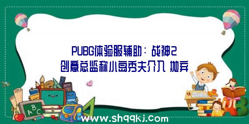 PUBG体验服辅助：《战神2》创意总监称小岛秀夫介入《抛弃》？官方对此仍未发声