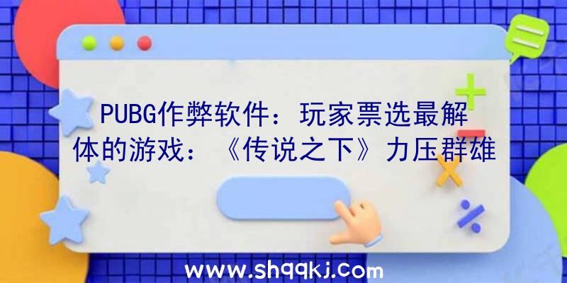 PUBG作弊软件：玩家票选最解体的游戏：《传说之下》力压群雄斩获第一