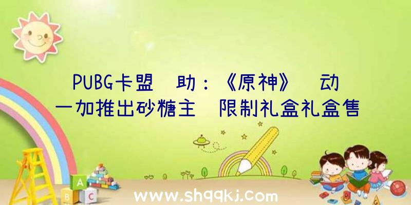 PUBG卡盟辅助：《原神》联动一加推出砂糖主题限制礼盒礼盒售价3799元