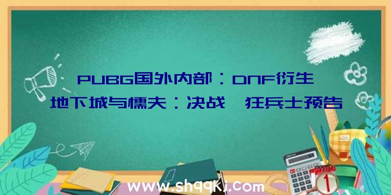 PUBG国外内部：DNF衍生《地下城与懦夫：决战》狂兵士预告片发布采取“三渲二”制造画面精巧