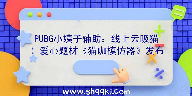 PUBG小姨子辅助：线上云吸猫！爱心题材《猫咖模仿器》发布