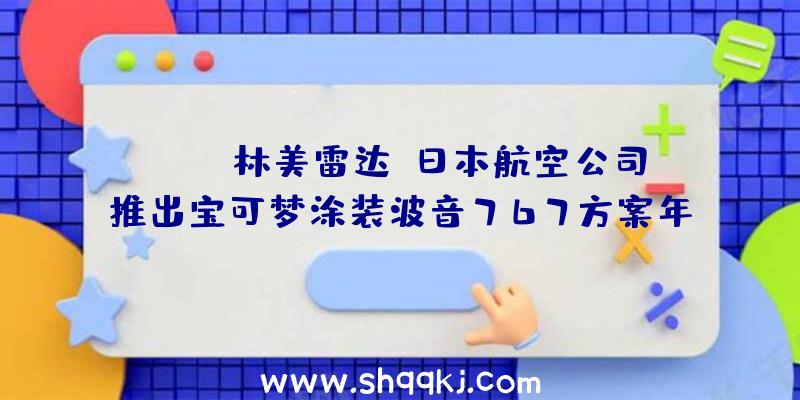 PUBG林美雷达：日本航空公司推出宝可梦涂装波音767方案年内12月1日正式投入运用