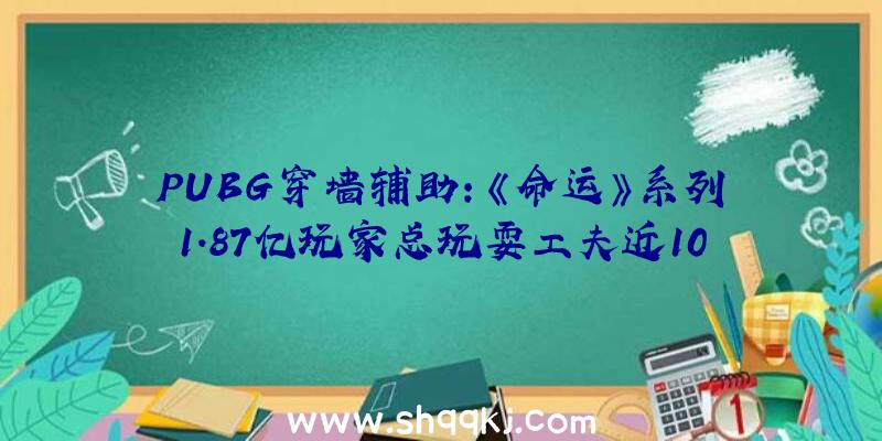 PUBG穿墙辅助：《命运》系列1.87亿玩家总玩耍工夫近100亿小时相当于110万年！