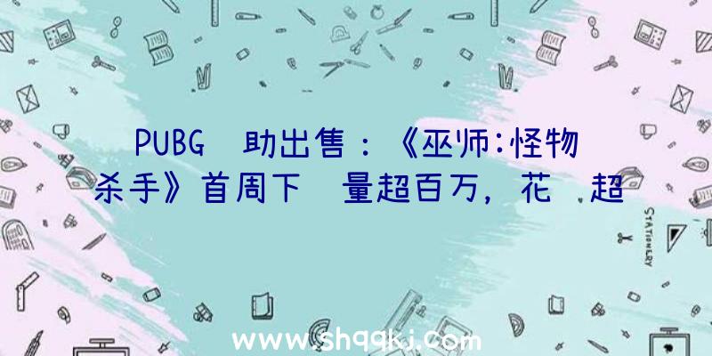 PUBG辅助出售：《巫师:怪物杀手》首周下载量超百万，花费超50万美元！个中美国玩家花费最多