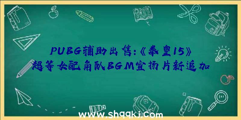 PUBG辅助出售：《拳皇15》超等女配角队BGM宣扬片新追加战役舞台截图展现