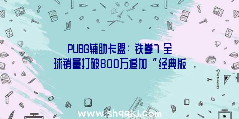 PUBG辅助卡盟：《铁拳7》全球销量打破800万追加“经典版”和“决议版”两款内容