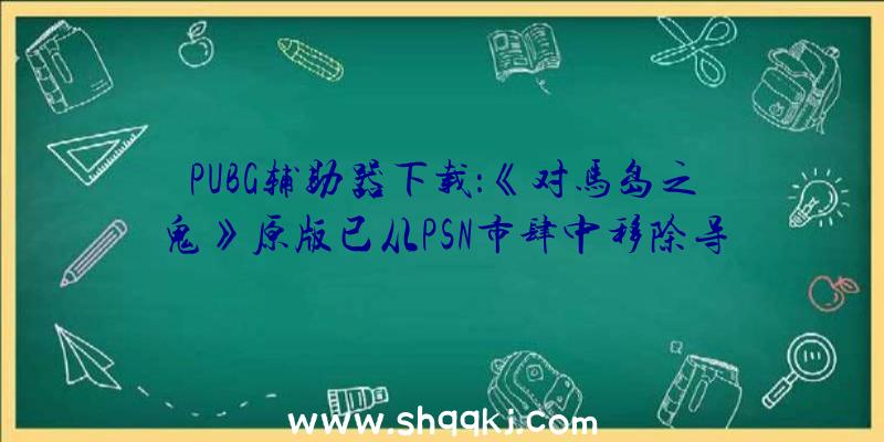 PUBG辅助器下载：《对马岛之鬼》原版已从PSN市肆中移除导剪版将于8月20日上岸PS4及PS5