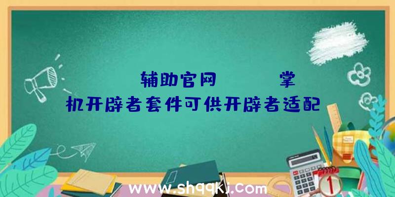 PUBG辅助官网：Steam掌机开辟者套件可供开辟者适配steam游戏数目无限先到先得哦