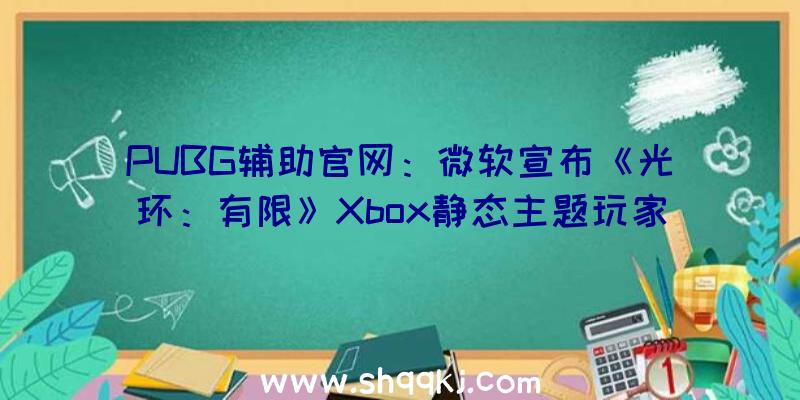 PUBG辅助官网：微软宣布《光环：有限》Xbox静态主题玩家可选择自在设置