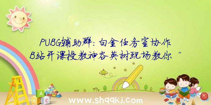 PUBG辅助群：白金任务室协作B站开课授教神谷英树现场教你“爆款游戏创作心法”