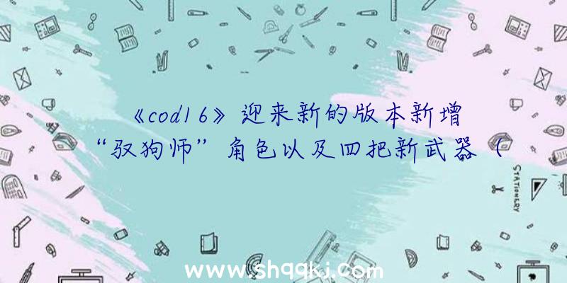 《cod16》迎来新的版本新增“驭狗师”角色以及四把新武器（《使命召唤16:现代战争》提高四把新武器装备）