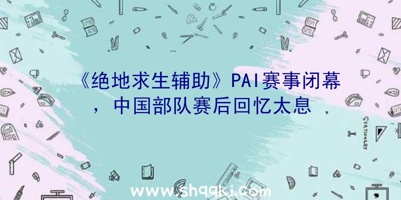 《绝地求生辅助》PAI赛事闭幕，中国部队赛后回忆太息