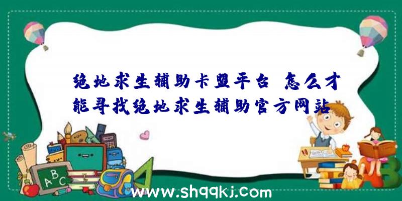 「绝地求生辅助卡盟平台」怎么才能寻找绝地求生辅助官方网站？