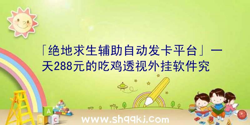 「绝地求生辅助自动发卡平台」一天288元的吃鸡透视外挂软件究竟有多奇妙