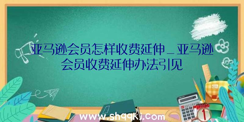 亚马逊会员怎样收费延伸_亚马逊会员收费延伸办法引见