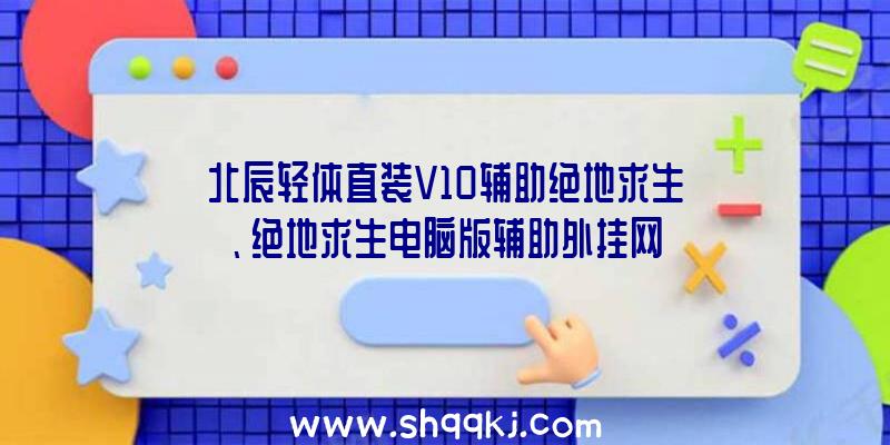 北辰轻体直装V10辅助绝地求生、绝地求生电脑版辅助外挂网