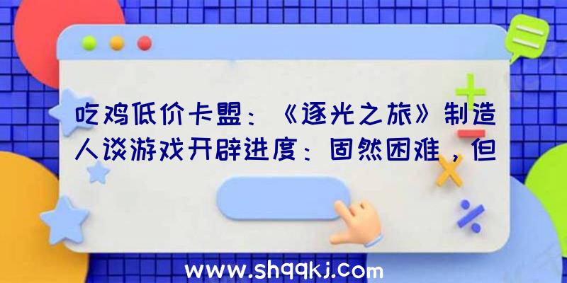 吃鸡低价卡盟：《逐光之旅》制造人谈游戏开辟进度：固然困难，但今朝一切顺遂