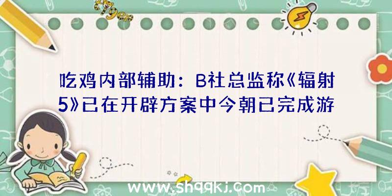 吃鸡内部辅助：B社总监称《辐射5》已在开辟方案中今朝已完成游戏纲要设计