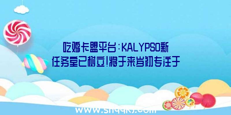 吃鸡卡盟平台：KALYPSO新任务室已树立！将于来岁初专注于制造《海岛年夜亨7》