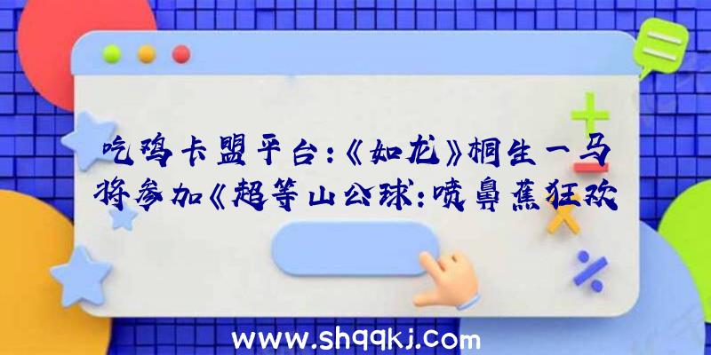 吃鸡卡盟平台：《如龙》桐生一马将参加《超等山公球：喷鼻蕉狂欢》官方预告视频发布