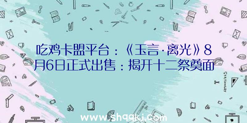 吃鸡卡盟平台：《玉言·离光》8月6日正式出售：揭开十二祭奠面前的机密