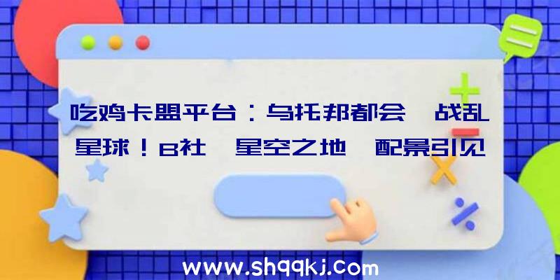 吃鸡卡盟平台：乌托邦都会、战乱星球！B社《星空之地》配景引见视频、精巧设定原绘图宣布