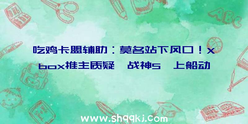 吃鸡卡盟辅助：莫名站下风口！Xbox推主质疑《战神5》上船动画粘贴复制前作遭炮轰