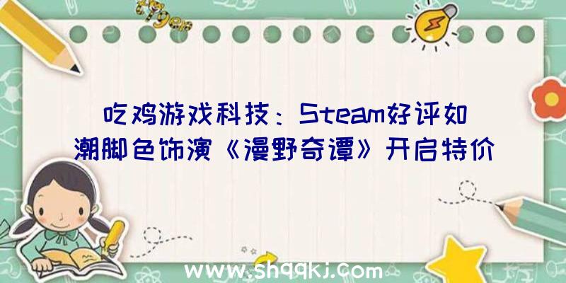 吃鸡游戏科技：Steam好评如潮脚色饰演《漫野奇谭》开启特价促销限时优惠价64元