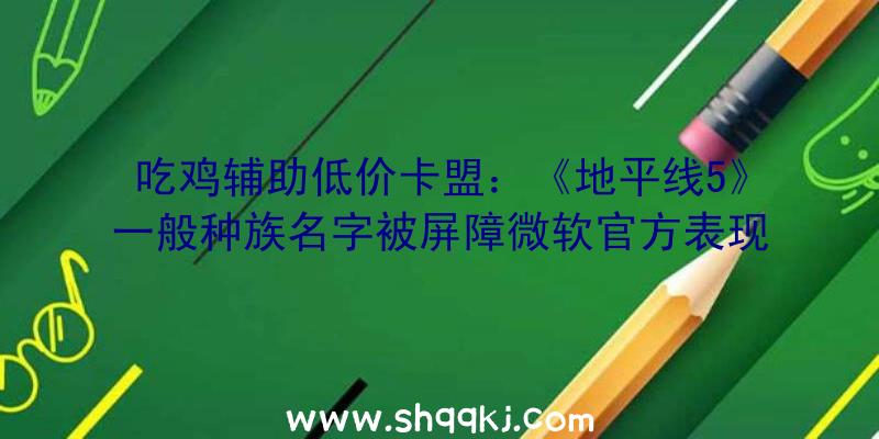 吃鸡辅助低价卡盟：《地平线5》一般种族名字被屏障微软官方表现今朝正在尽力修复