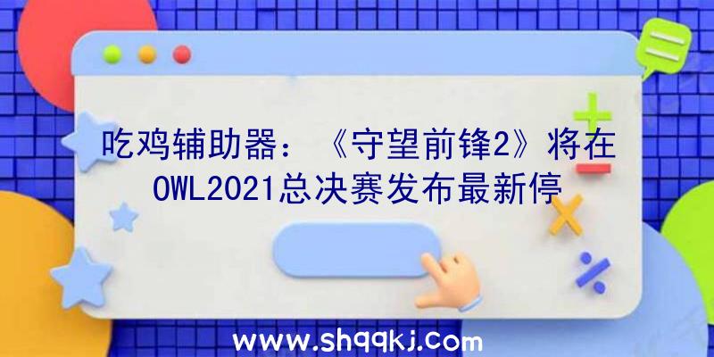 吃鸡辅助器：《守望前锋2》将在OWL2021总决赛发布最新停顿黑影、碉堡等脚色重做及新外不雅