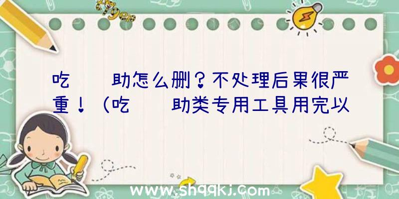 吃鸡辅助怎么删？不处理后果很严重！（吃鸡辅助类专用工具用完以后务必开展删掉）