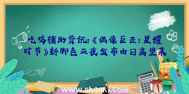 吃鸡辅助资讯：《偶像巨匠：星耀时节》新脚色亚夜发布由日高里菜担任配音