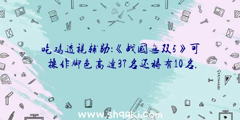 吃鸡透视辅助：《战国无双5》可操作脚色高达37名还将有10名&quot;固有武将&quot;参加你的阵营