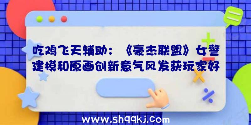 吃鸡飞天辅助：《豪杰联盟》女警建模和原画创新意气风发获玩家好评