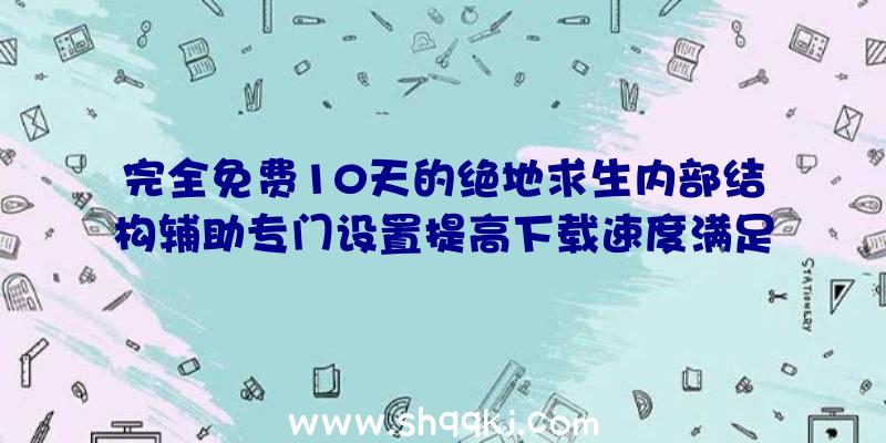 完全免费10天的绝地求生内部结构辅助专门设置提高下载速度满足你所需