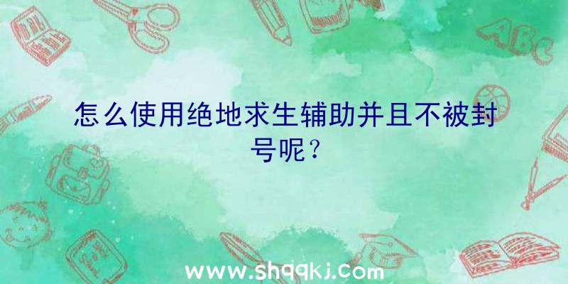 怎么使用绝地求生辅助并且不被封号呢？