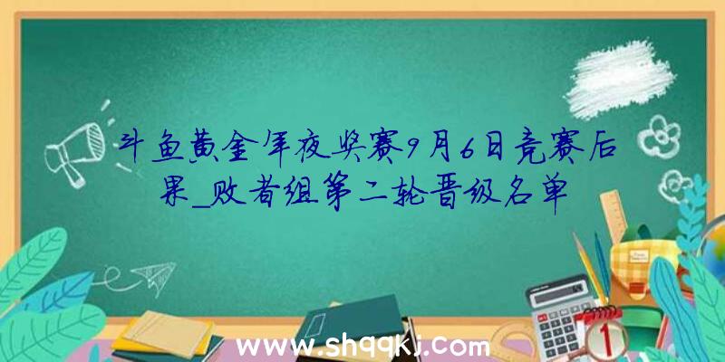 斗鱼黄金年夜奖赛9月6日竞赛后果_败者组第二轮晋级名单