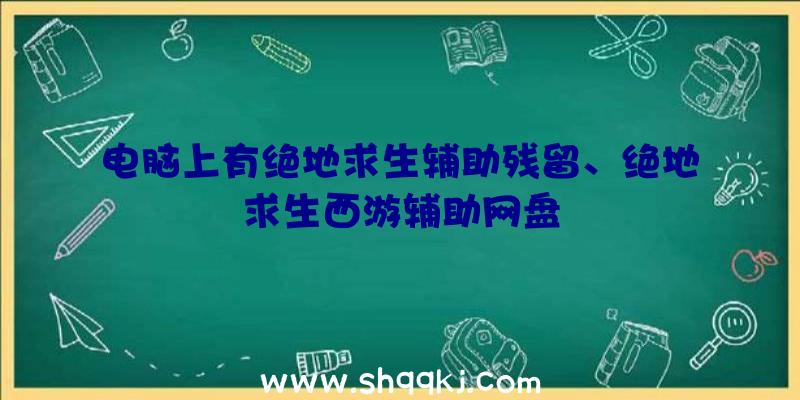 电脑上有绝地求生辅助残留、绝地求生西游辅助网盘