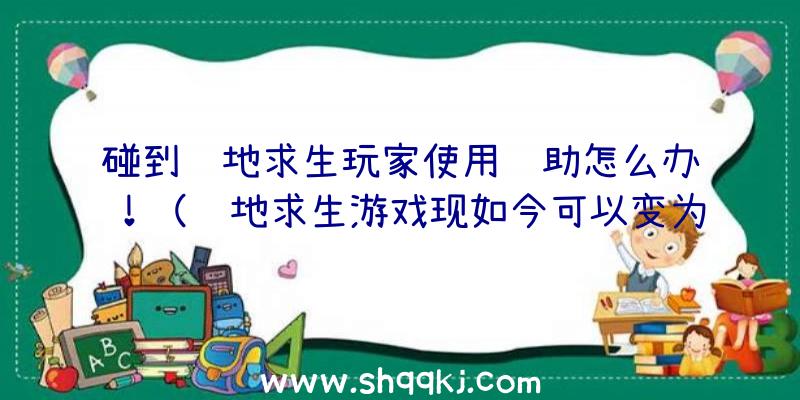 碰到绝地求生玩家使用辅助怎么办！（绝地求生游戏现如今可以变为仙镜了,四处都是协助游戏玩家）