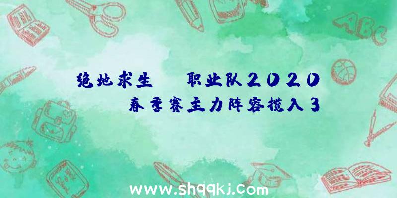 绝地求生OMG职业队2020PCLlpl春季赛主力阵容揽入3名原FPX队友