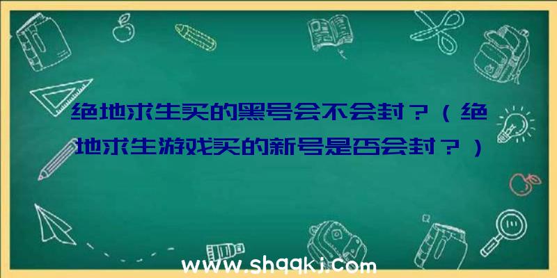 绝地求生买的黑号会不会封？（绝地求生游戏买的新号是否会封？）