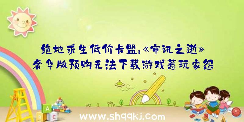 绝地求生低价卡盟：《审讯之逝》奢华版预购无法下载游戏惹玩家怨言不时