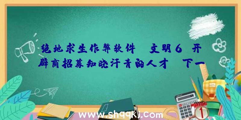 绝地求生作弊软件：《文明6》开辟商招募知晓汗青的人才:“下一款3A战略游戏”或将是《文明7》