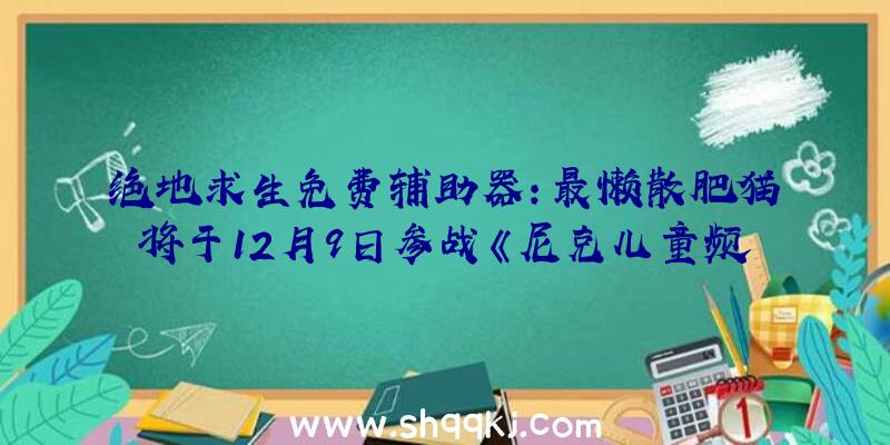 绝地求生免费辅助器：最懒散肥猫将于12月9日参战《尼克儿童频道全明星年夜乱斗》后续会将追加两个收费DLC