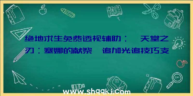 绝地求生免费透视辅助：《天堂之刃：塞娜的献祭》追加光追技巧支撑，今朝全平台玩家总数打破630万